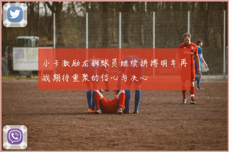 小卡激励龙狮球员继续拼搏明年再战期待重聚的信心与决心