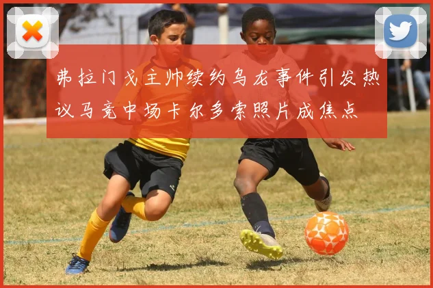 弗拉门戈主帅续约乌龙事件引发热议马竞中场卡尔多索照片成焦点