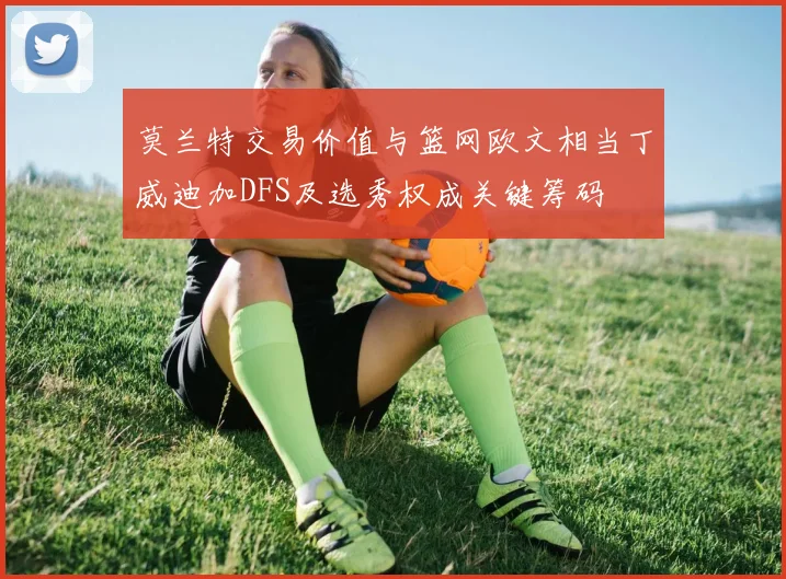 莫兰特交易价值与篮网欧文相当丁威迪加DFS及选秀权成关键筹码