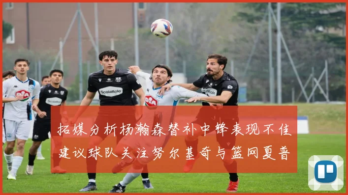 拓媒分析杨瀚森替补中锋表现不佳建议球队关注努尔基奇与篮网夏普