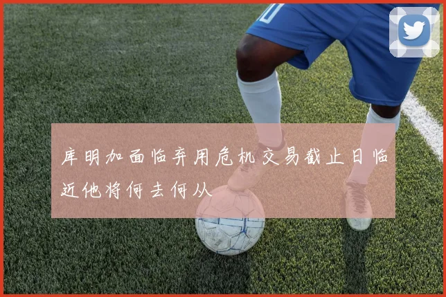 库明加面临弃用危机交易截止日临近他将何去何从