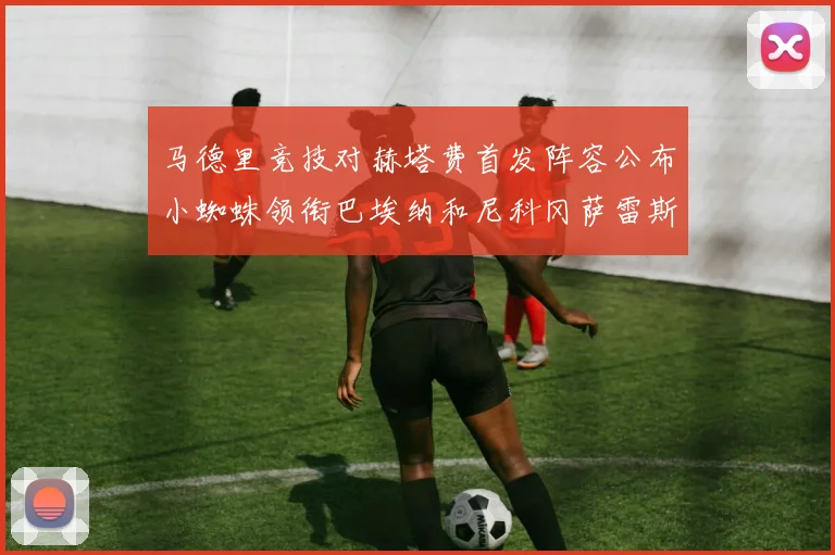 马德里竞技对赫塔费首发阵容公布小蜘蛛领衔巴埃纳和尼科冈萨雷斯出战