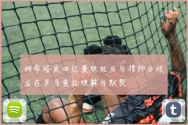 姆希塔良回忆曼联经历与穆帅分歧后在罗马重拾理解与默契