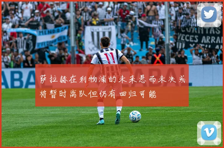 萨拉赫在利物浦的未来悬而未决或将暂时离队但仍有回归可能