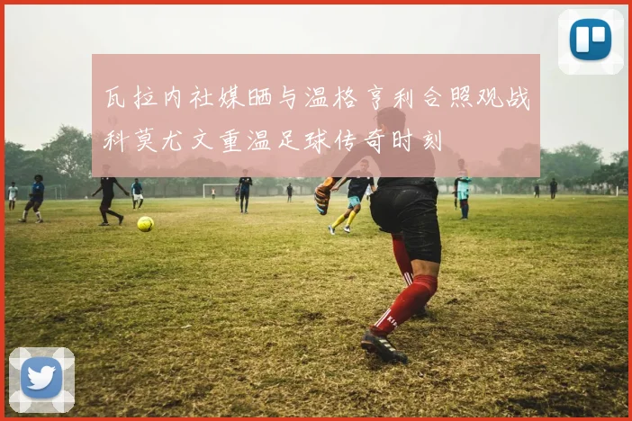 瓦拉内社媒晒与温格亨利合照观战科莫尤文重温足球传奇时刻