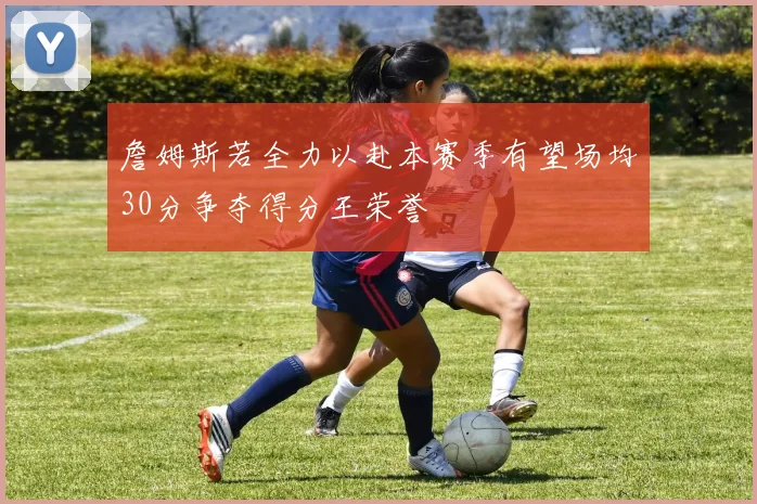 詹姆斯若全力以赴本赛季有望场均30分争夺得分王荣誉
