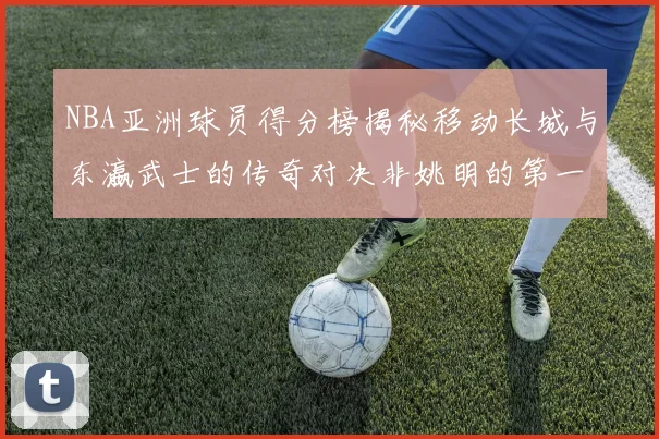 NBA亚洲球员得分榜揭秘移动长城与东瀛武士的传奇对决非姚明的第一人是谁