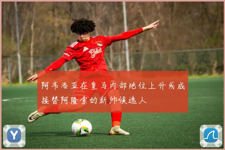 阿韦洛亚在皇马内部地位上升或成接替阿隆索的新帅候选人