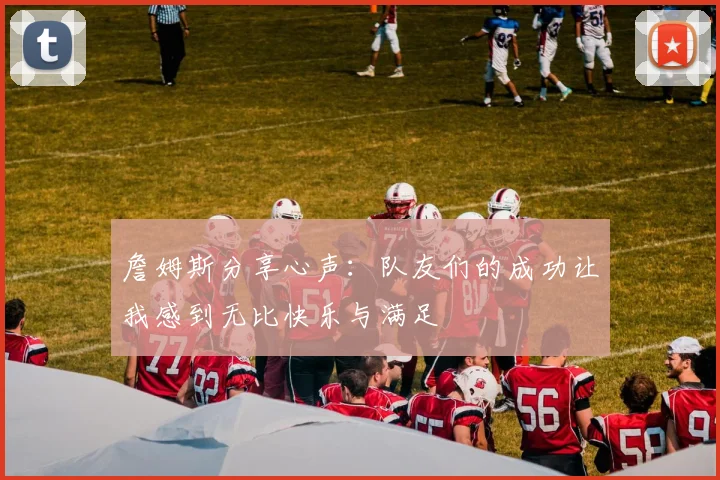 詹姆斯分享心声：队友们的成功让我感到无比快乐与满足