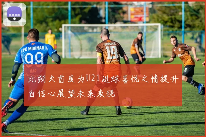 比朔夫首度为U21进球喜悦之情提升自信心展望未来表现