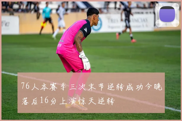 76人本赛季三次末节逆转成功今晚落后16分上演惊天逆转