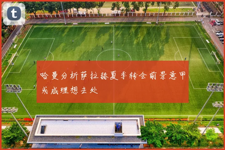 哈曼分析萨拉赫夏季转会前景意甲或成理想去处