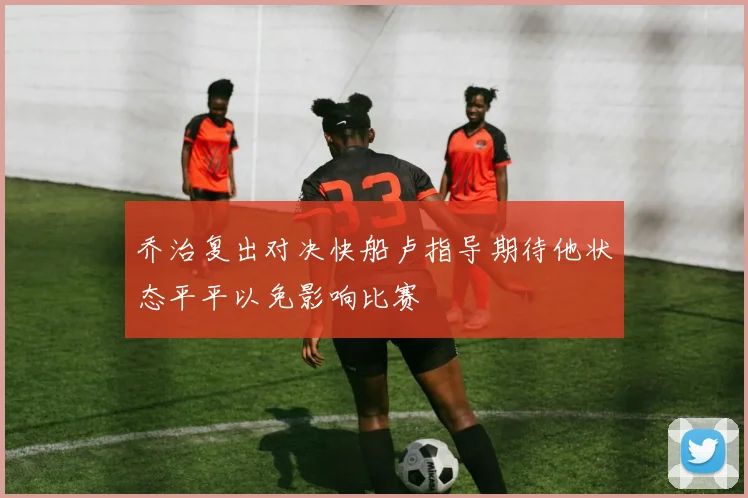 乔治复出对决快船卢指导期待他状态平平以免影响比赛