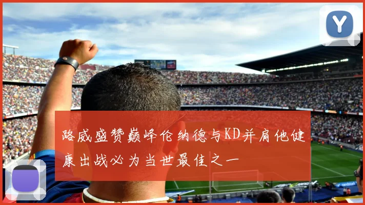 路威盛赞巅峰伦纳德与KD并肩他健康出战必为当世最佳之一