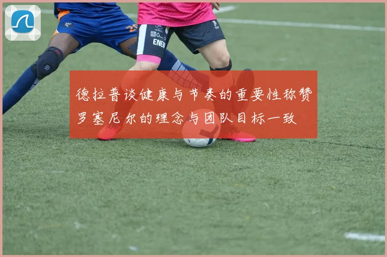 德拉普谈健康与节奏的重要性称赞罗塞尼尔的理念与团队目标一致