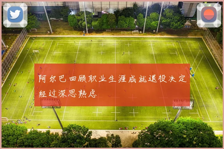 阿尔巴回顾职业生涯成就退役决定经过深思熟虑