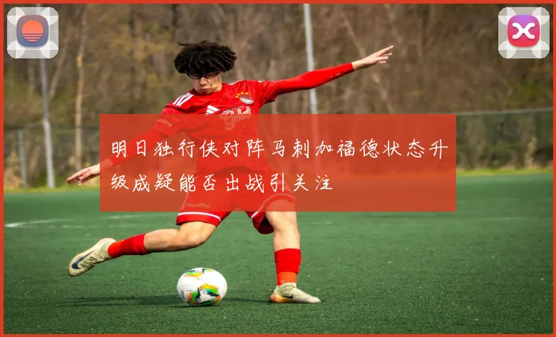 明日独行侠对阵马刺加福德状态升级成疑能否出战引关注