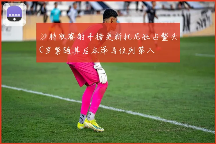 沙特联赛射手榜更新托尼独占鳌头C罗紧随其后本泽马位列第八