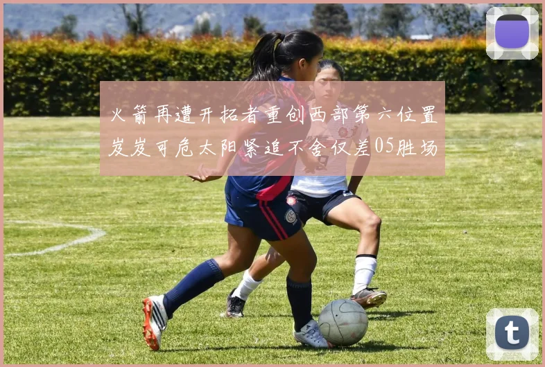 火箭再遭开拓者重创西部第六位置岌岌可危太阳紧追不舍仅差05胜场