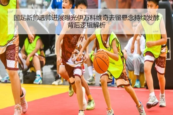 国足新帅选帅进展曝光伊万科维奇去留悬念持续发酵背后逻辑解析